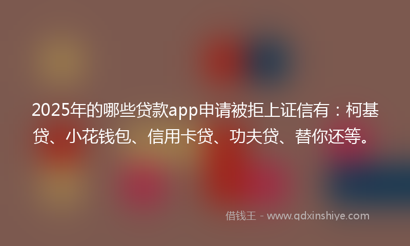 2025年的哪些贷款app申请被拒上证信有：柯基贷、小花钱包、信用卡贷、功夫贷、替你还等。