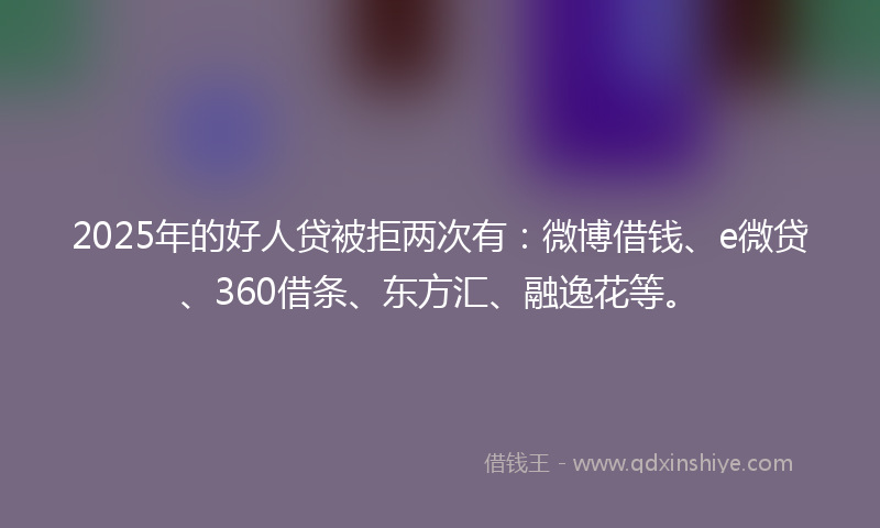2025年的好人贷被拒两次有：微博借钱、e微贷、360借条、东方汇、融逸花等。