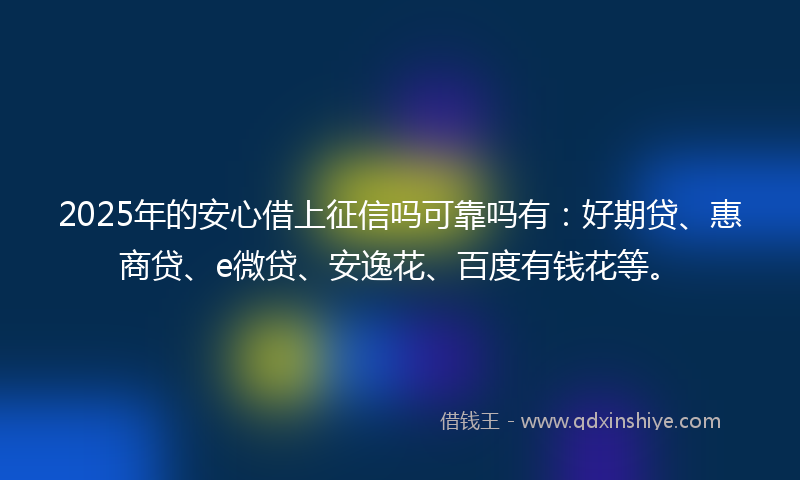 2025年的安心借上征信吗可靠吗有：好期贷、惠商贷、e微贷、安逸花、百度有钱花等。
