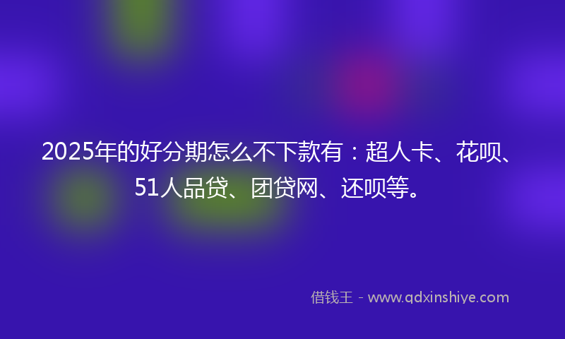 2025年的好分期怎么不下款有：超人卡、花呗、51人品贷、团贷网、还呗等。