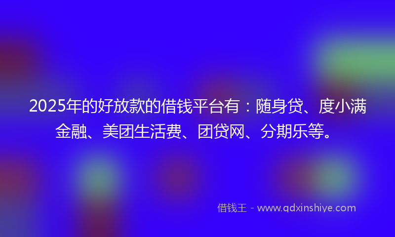 2025年的好放款的借钱平台有：随身贷、度小满金融、美团生活费、团贷网、分期乐等。