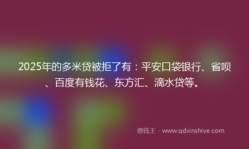 2025年的多米贷被拒了有：平安口袋银行、省呗、百度有钱花、东方汇、滴水贷等。