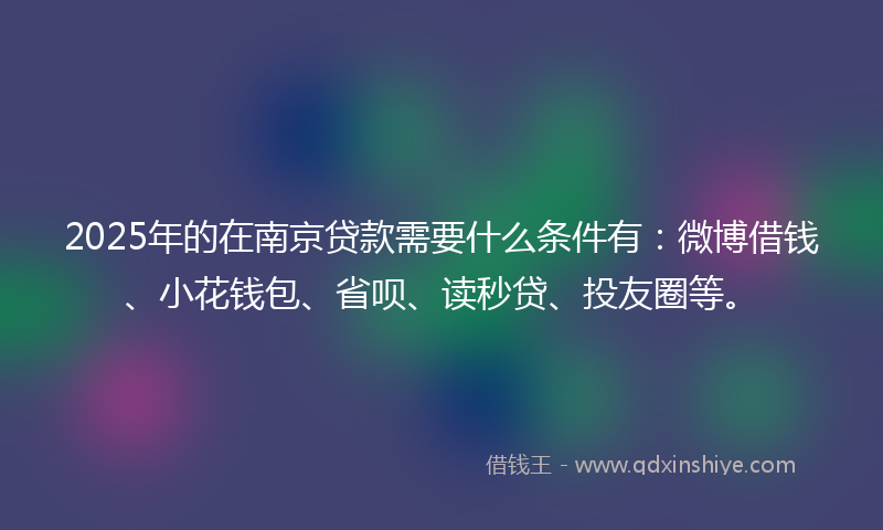 2025年的在南京贷款需要什么条件有：微博借钱、小花钱包、省呗、读秒贷、投友圈等。