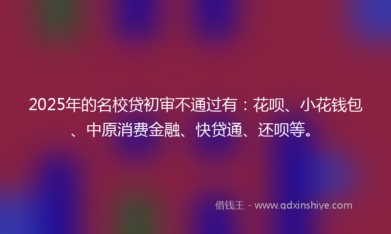 2025年的名校贷初审不通过有：花呗、小花钱包、中原消费金融、快贷通、还呗等。