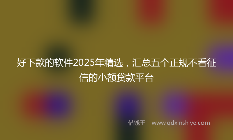 好下款的软件2025年精选，汇总五个正规不看征信的小额贷款平台