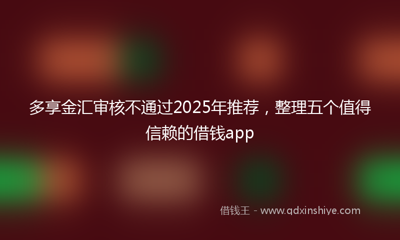 多享金汇审核不通过2025年推荐，整理五个值得信赖的借钱app