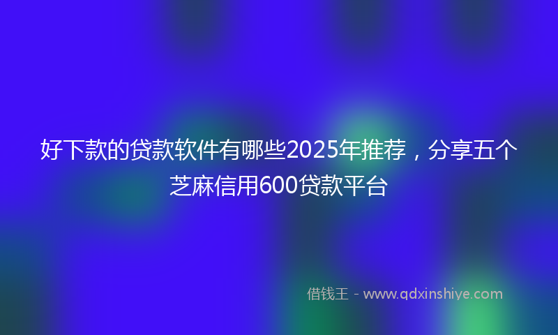 好下款的贷款软件有哪些2025年推荐，分享五个芝麻信用600贷款平台