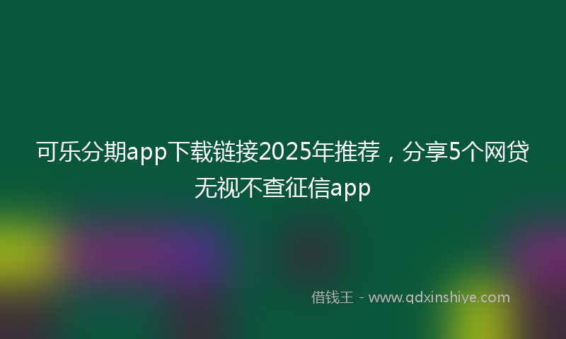 可乐分期app下载链接2025年推荐，分享5个网贷无视不查征信app