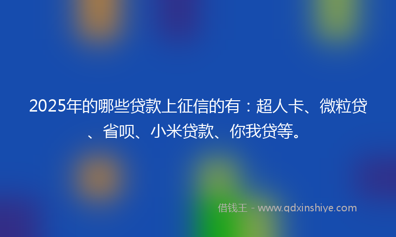 2025年的哪些贷款上征信的有：超人卡、微粒贷、省呗、小米贷款、你我贷等。