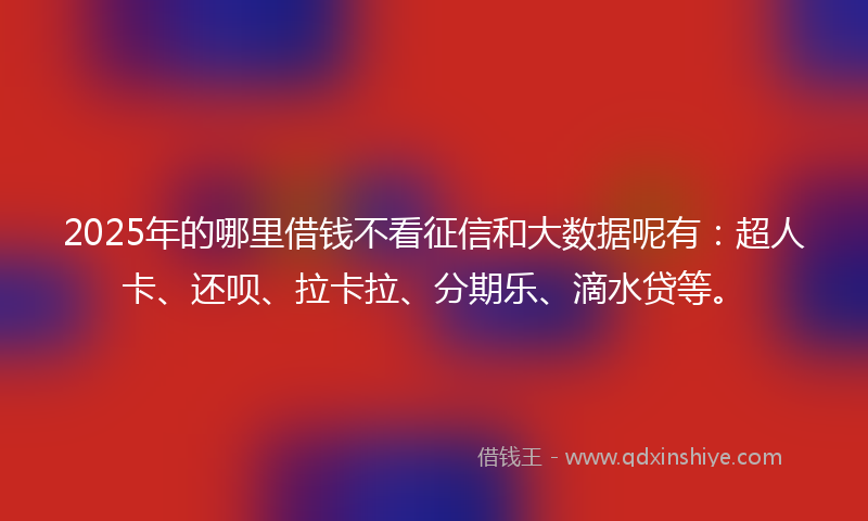 2025年的哪里借钱不看征信和大数据呢有：超人卡、还呗、拉卡拉、分期乐、滴水贷等。