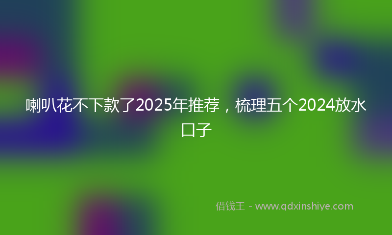 喇叭花不下款了2025年推荐，梳理五个2024放水口子