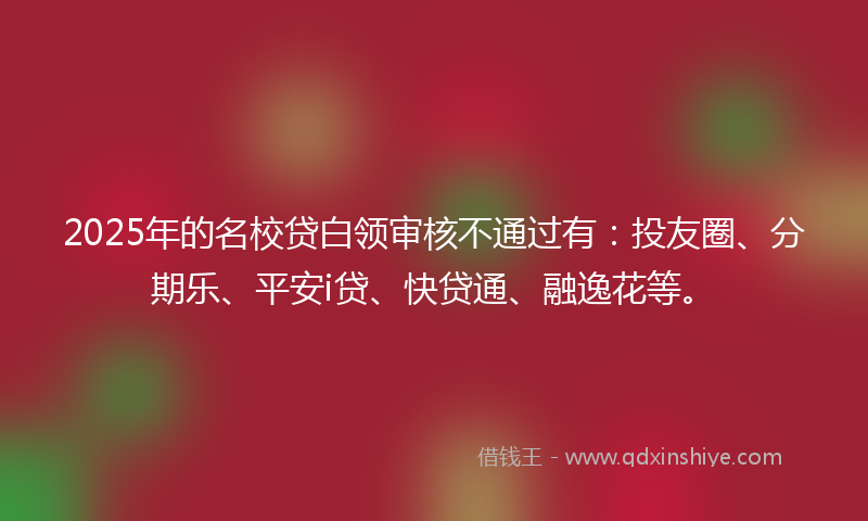 2025年的名校贷白领审核不通过有：投友圈、分期乐、平安i贷、快贷通、融逸花等。