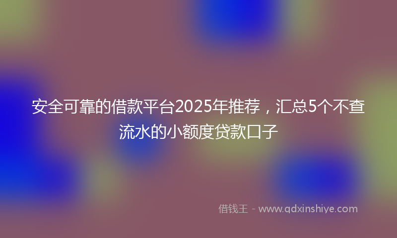 安全可靠的借款平台2025年推荐，汇总5个不查流水的小额度贷款口子
