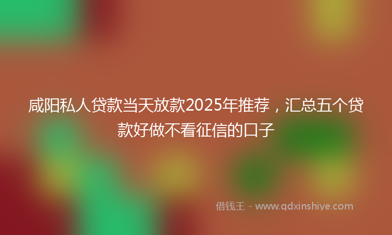 咸阳私人贷款当天放款2025年推荐，汇总五个贷款好做不看征信的口子