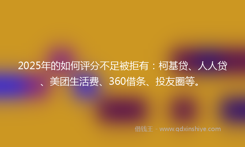 2025年的如何评分不足被拒有：柯基贷、人人贷、美团生活费、360借条、投友圈等。