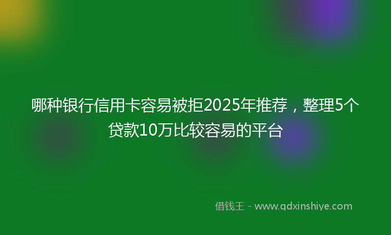 哪种银行信用卡容易被拒2025年推荐，整理5个贷款10万比较容易的平台