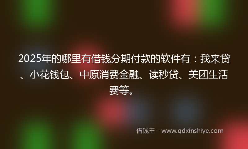 2025年的哪里有借钱分期付款的软件有：我来贷、小花钱包、中原消费金融、读秒贷、美团生活费等。
