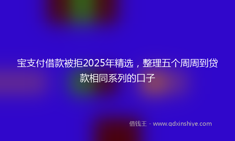 宝支付借款被拒2025年精选，整理五个周周到贷款相同系列的口子