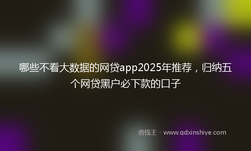 哪些不看大数据的网贷app2025年推荐，归纳五个网贷黑户必下款的口子