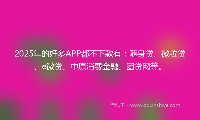 2025年的好多APP都不下款有：随身贷、微粒贷、e微贷、中原消费金融、团贷网等。