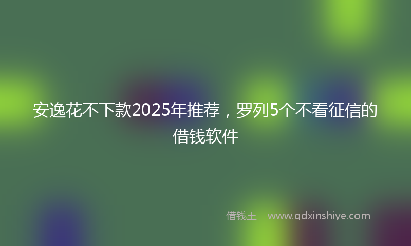 安逸花不下款2025年推荐，罗列5个不看征信的借钱软件
