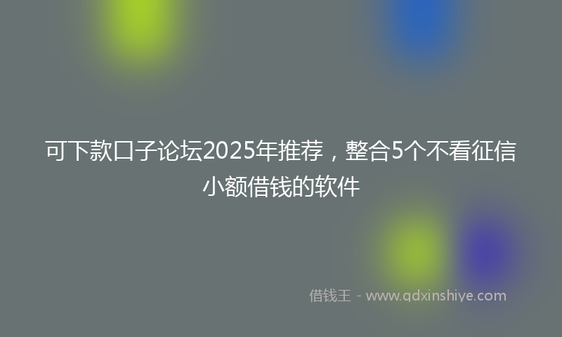 可下款口子论坛2025年推荐，整合5个不看征信小额借钱的软件