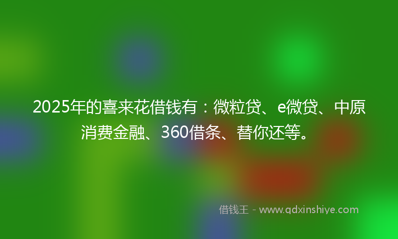 2025年的喜来花借钱有：微粒贷、e微贷、中原消费金融、360借条、替你还等。