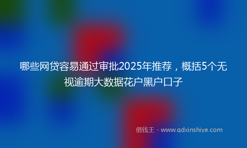 哪些网贷容易通过审批2025年推荐，概括5个无视逾期大数据花户黑户口子