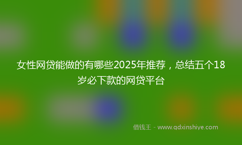 女性网贷能做的有哪些2025年推荐，总结五个18岁必下款的网贷平台