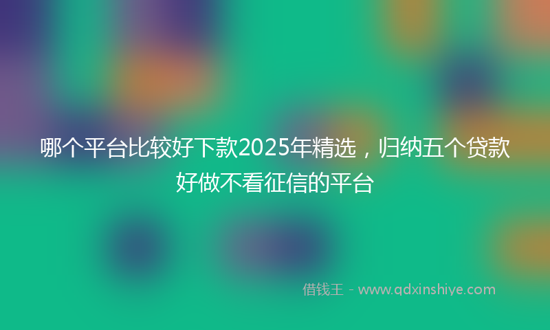 哪个平台比较好下款2025年精选，归纳五个贷款好做不看征信的平台