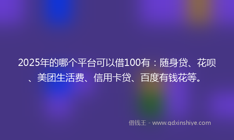 2025年的哪个平台可以借100有：随身贷、花呗、美团生活费、信用卡贷、百度有钱花等。