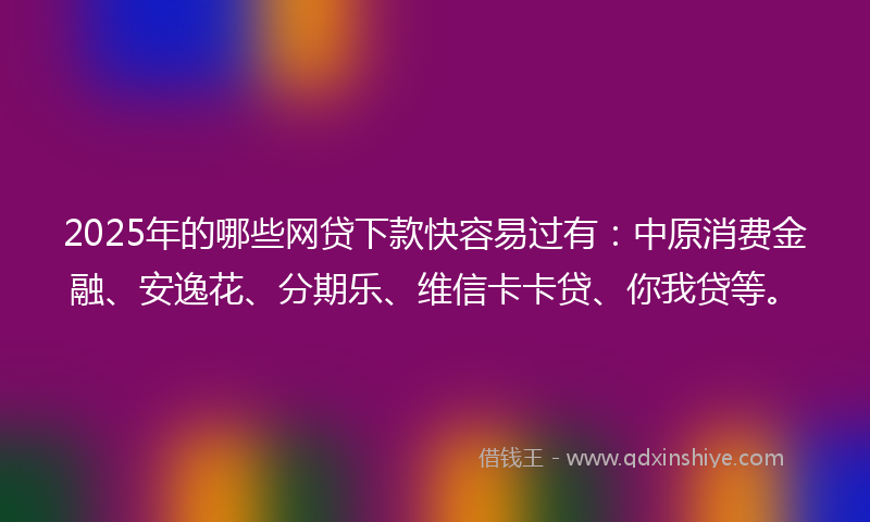 2025年的哪些网贷下款快容易过有：中原消费金融、安逸花、分期乐、维信卡卡贷、你我贷等。