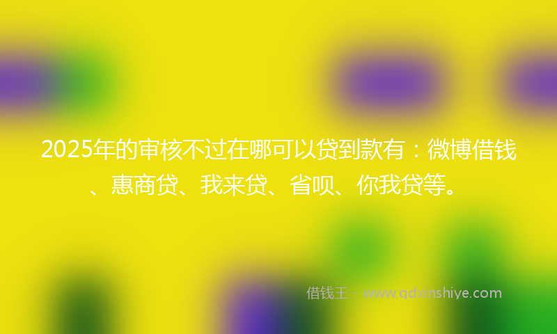 2025年的审核不过在哪可以贷到款有：微博借钱、惠商贷、我来贷、省呗、你我贷等。