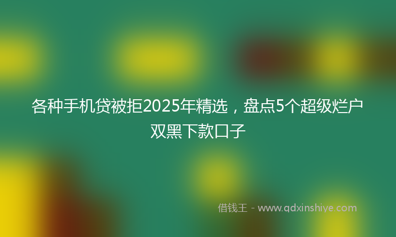 各种手机贷被拒2025年精选，盘点5个超级烂户双黑下款口子