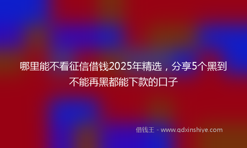 哪里能不看征信借钱2025年精选，分享5个黑到不能再黑都能下款的口子