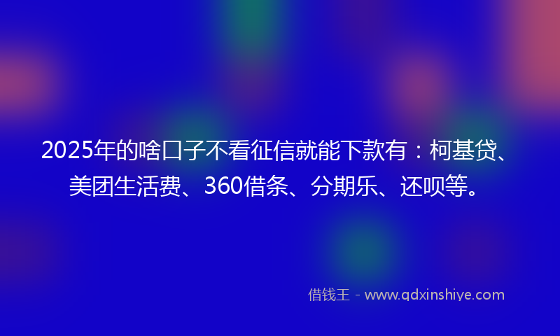 2025年的啥口子不看征信就能下款有：柯基贷、美团生活费、360借条、分期乐、还呗等。