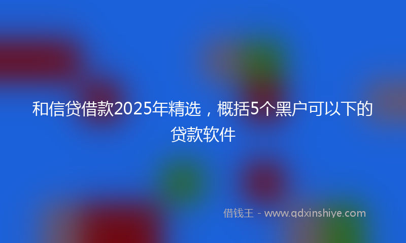 和信贷借款2025年精选，概括5个黑户可以下的贷款软件