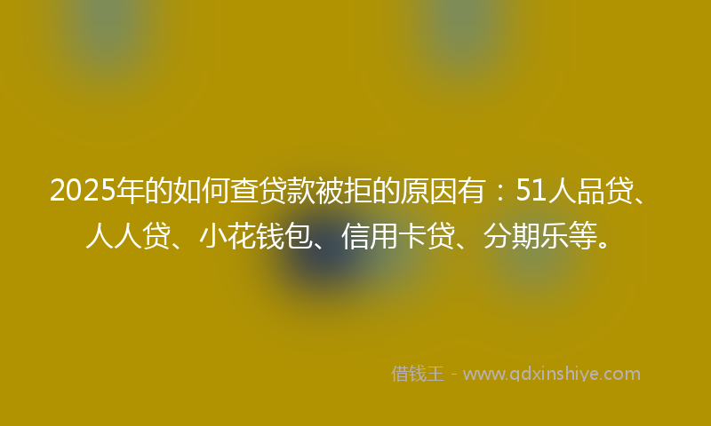 2025年的如何查贷款被拒的原因有：51人品贷、人人贷、小花钱包、信用卡贷、分期乐等。
