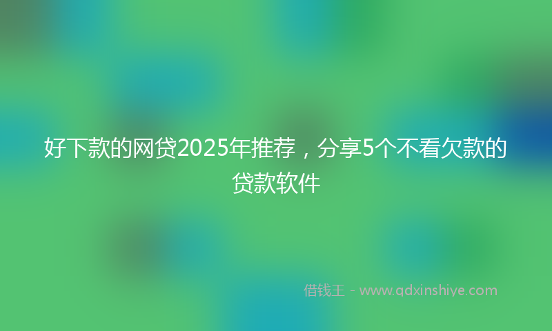好下款的网贷2025年推荐，分享5个不看欠款的贷款软件