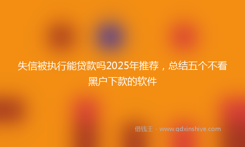 失信被执行能贷款吗2025年推荐，总结五个不看黑户下款的软件