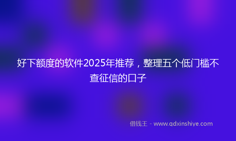 好下额度的软件2025年推荐，整理五个低门槛不查征信的口子