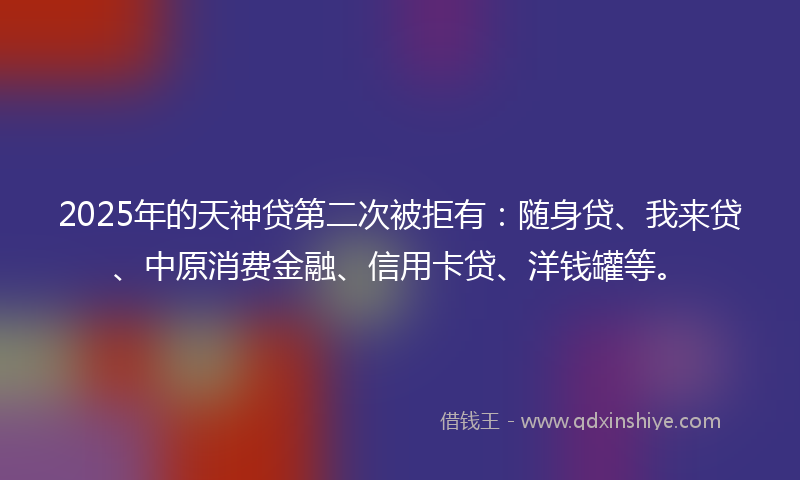 2025年的天神贷第二次被拒有：随身贷、我来贷、中原消费金融、信用卡贷、洋钱罐等。