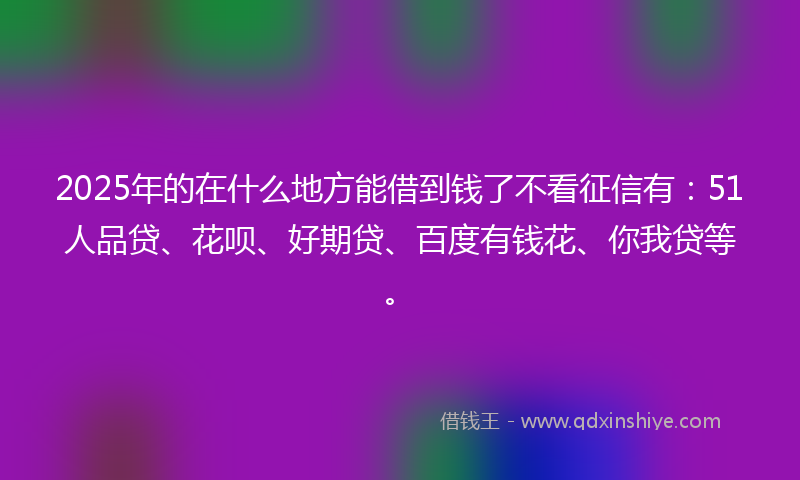 2025年的在什么地方能借到钱了不看征信有：51人品贷、花呗、好期贷、百度有钱花、你我贷等。