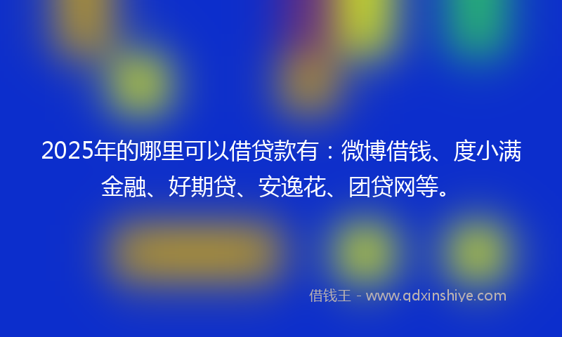 2025年的哪里可以借贷款有：微博借钱、度小满金融、好期贷、安逸花、团贷网等。