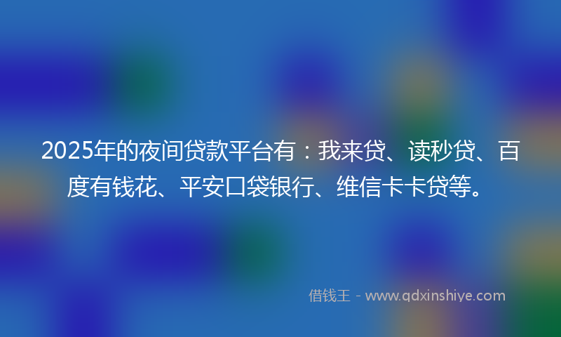 2025年的夜间贷款平台有：我来贷、读秒贷、百度有钱花、平安口袋银行、维信卡卡贷等。
