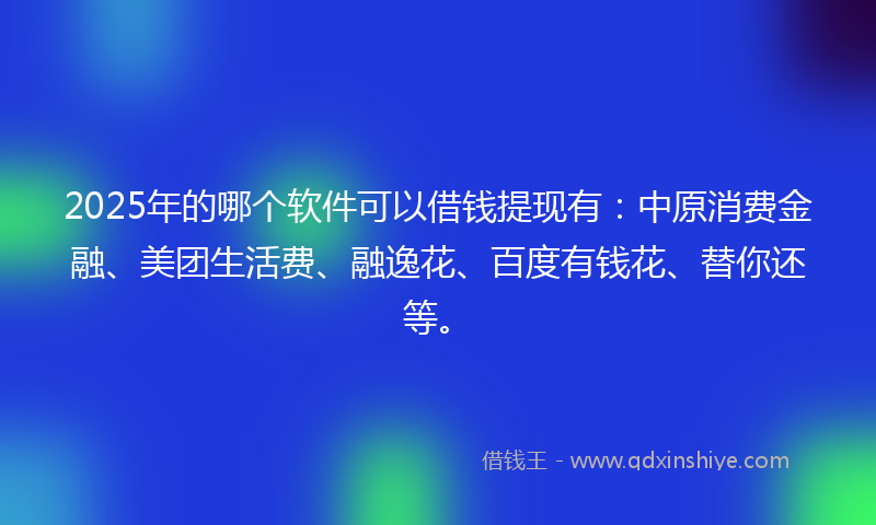 2025年的哪个软件可以借钱提现有：中原消费金融、美团生活费、融逸花、百度有钱花、替你还等。