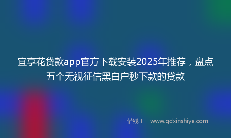 宜享花贷款app官方下载安装2025年推荐，盘点五个无视征信黑白户秒下款的贷款