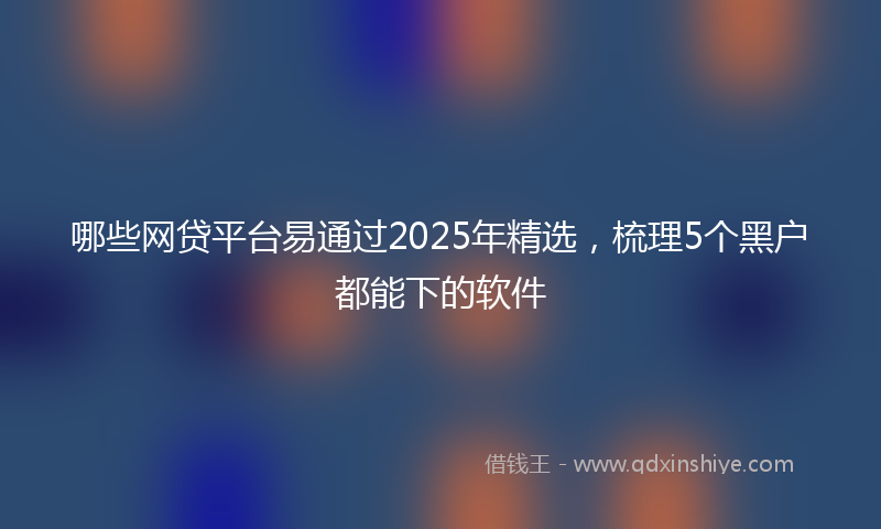 哪些网贷平台易通过2025年精选，梳理5个黑户都能下的软件