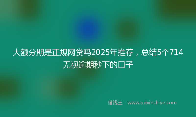 大额分期是正规网贷吗2025年推荐，总结5个714无视逾期秒下的口子
