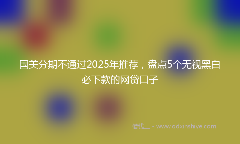 国美分期不通过2025年推荐，盘点5个无视黑白必下款的网贷口子
